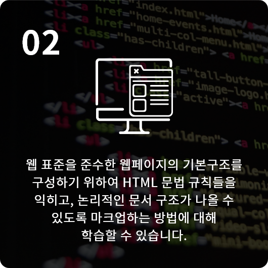 웹 표준을 준수한 웹페이지의 기본구조를 구성하기 위하여 HTML 문법 규칙들을 익히고, 논리적인 문서 구조가 나올 수 있도록 마크업하는 방법에 대해 학습할 수 있습니다.